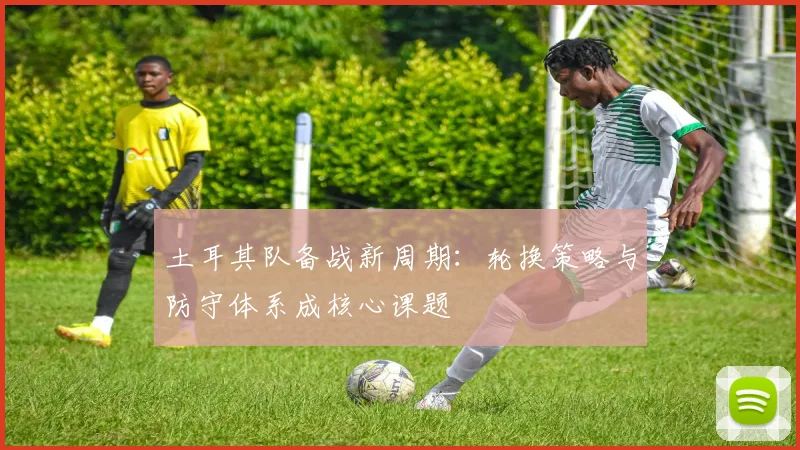 土耳其队备战新周期：轮换策略与防守体系成核心课题