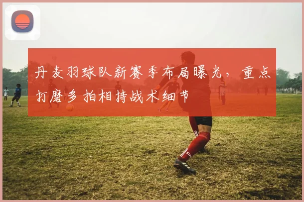 丹麦羽球队新赛季布局曝光，重点打磨多拍相持战术细节