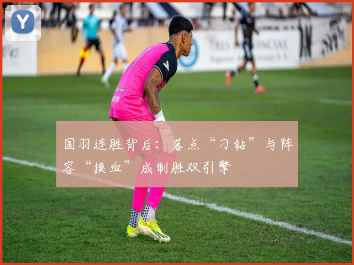 国羽连胜背后：落点“刁钻”与阵容“换血”成制胜双引擎