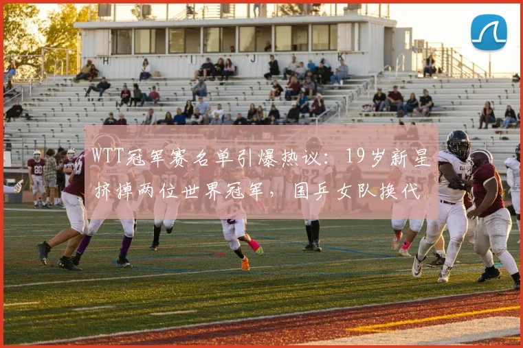 WTT冠军赛名单引爆热议：19岁新星挤掉两位世界冠军，国乒女队换代信号已现