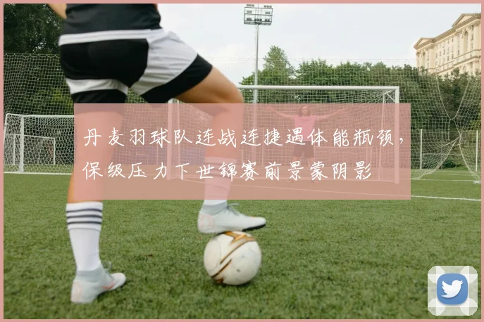 丹麦羽球队连战连捷遇体能瓶颈，保级压力下世锦赛前景蒙阴影