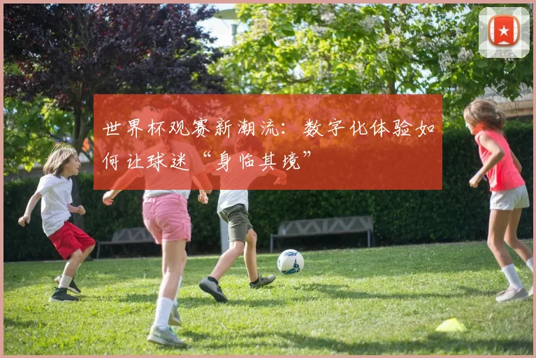 世界杯观赛新潮流：数字化体验如何让球迷“身临其境”