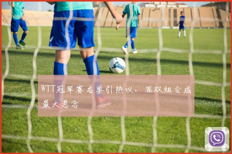 WTT冠军赛名单引热议，混双组合成最大悬念