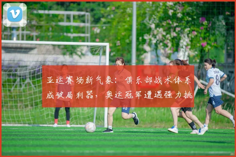 亚运赛场新气象：俱乐部战术体系成破局利器，奥运冠军遭遇强力挑战