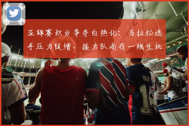 亚锦赛积分争夺白热化：马拉松选手压力陡增，接力队尚存一线生机