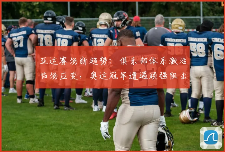 亚运赛场新趋势：俱乐部体系激活临场应变，奥运冠军遭遇顽强阻击