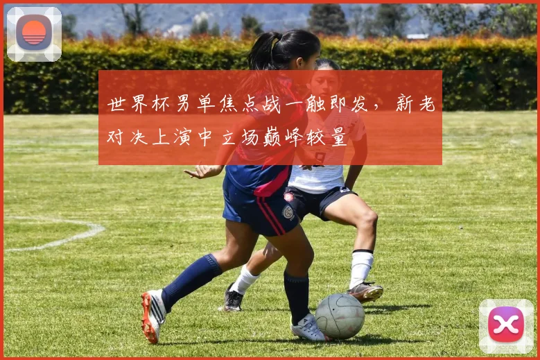 世界杯男单焦点战一触即发，新老对决上演中立场巅峰较量
