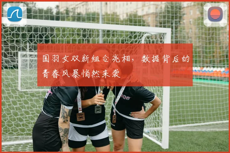 国羽女双新组合亮相，数据背后的青春风暴悄然来袭