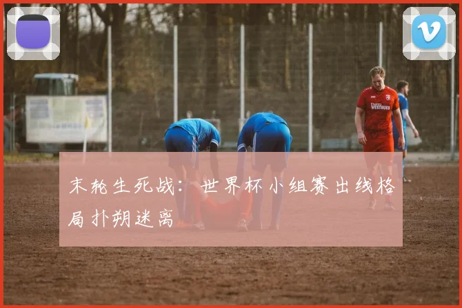 末轮生死战：世界杯小组赛出线格局扑朔迷离