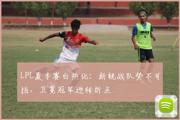 LPL夏季赛白热化：新锐战队势不可挡，卫冕冠军迎转折点