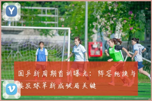 国乒新周期首训曝光：阵容轮换与接发球革新成破局关键