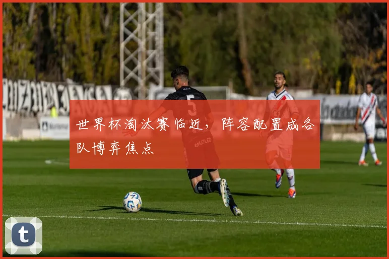 世界杯淘汰赛临近，阵容配置成各队博弈焦点