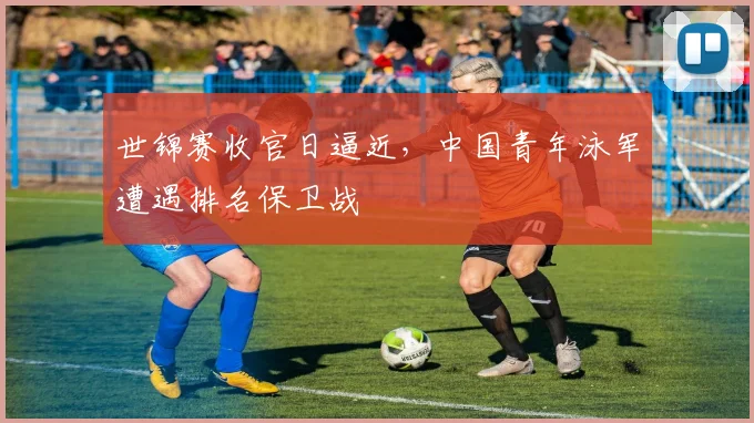 世锦赛收官日逼近，中国青年泳军遭遇排名保卫战
