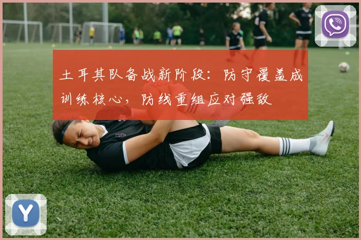 土耳其队备战新阶段：防守覆盖成训练核心，防线重组应对强敌