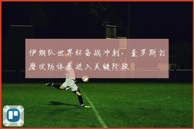 伊朗队世界杯备战冲刺，奎罗斯打磨攻防体系进入关键阶段