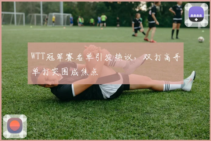 WTT冠军赛名单引发热议，双打高手单打突围成焦点