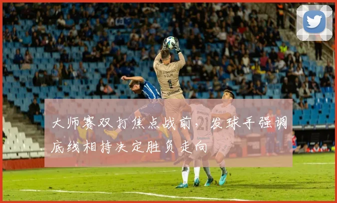 大师赛双打焦点战前，发球手强调底线相持决定胜负走向