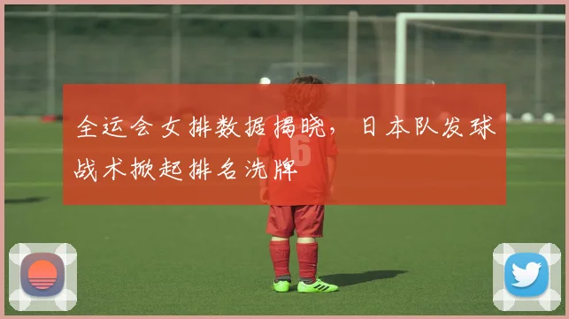 全运会女排数据揭晓，日本队发球战术掀起排名洗牌