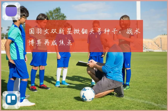国羽女双新星掀翻头号种子，战术博弈再成焦点