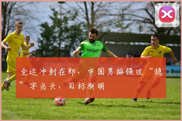 全运冲刺在即，中国男排强攻“稳”字当头，目标渐明