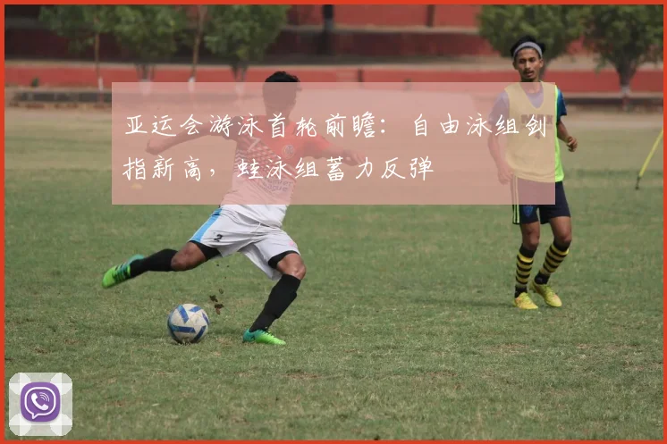 亚运会游泳首轮前瞻：自由泳组剑指新高，蛙泳组蓄力反弹