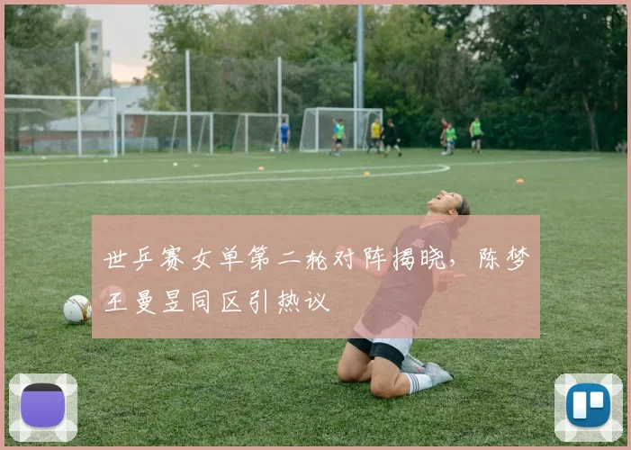 世乒赛女单第二轮对阵揭晓，陈梦王曼昱同区引热议