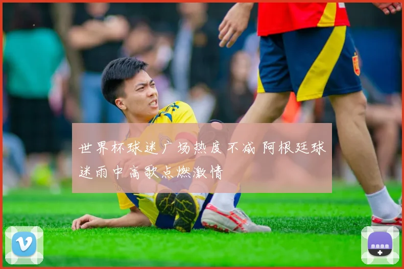 世界杯球迷广场热度不减 阿根廷球迷雨中高歌点燃激情