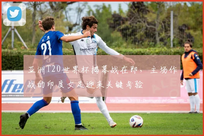 亚洲T20世界杯揭幕战在即，主场作战的印度女足迎来关键考验
