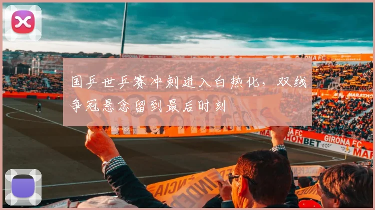 国乒世乒赛冲刺进入白热化，双线争冠悬念留到最后时刻