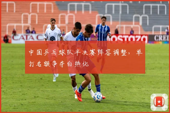 中国乒乓球队半决赛阵容调整，单打名额争夺白热化