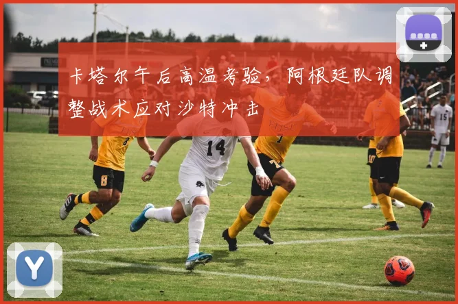 卡塔尔午后高温考验，阿根廷队调整战术应对沙特冲击