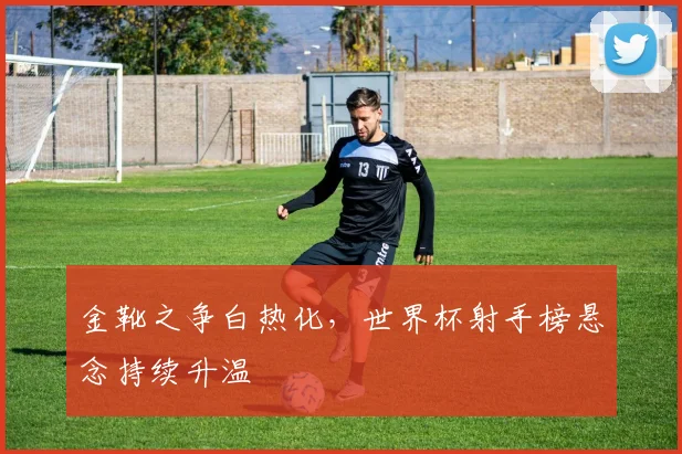 金靴之争白热化，世界杯射手榜悬念持续升温
